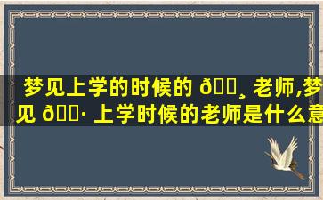 梦见上学的时候的 🌸 老师,梦见 🌷 上学时候的老师是什么意思
